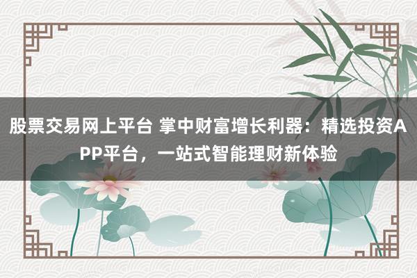 股票交易网上平台 掌中财富增长利器：精选投资APP平台，一站式智能理财新体验