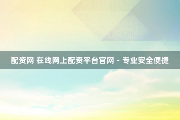配资网 在线网上配资平台官网 - 专业安全便捷