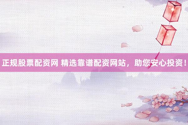 正规股票配资网 精选靠谱配资网站，助您安心投资！