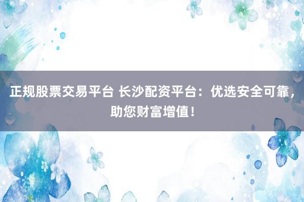 正规股票交易平台 长沙配资平台：优选安全可靠，助您财富增值！
