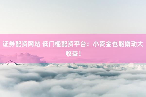 证券配资网站 低门槛配资平台：小资金也能撬动大收益！