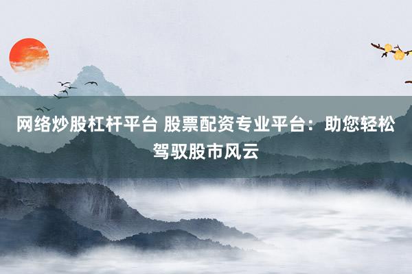 网络炒股杠杆平台 股票配资专业平台：助您轻松驾驭股市风云