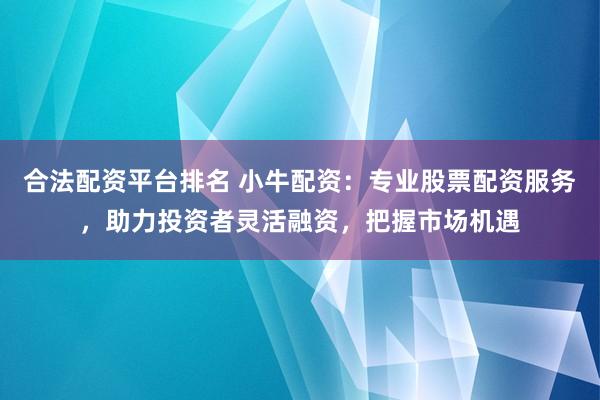 合法配资平台排名 小牛配资：专业股票配资服务，助力投资者灵活融资，把握市场机遇