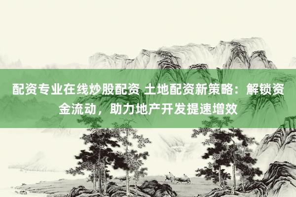 配资专业在线炒股配资 土地配资新策略：解锁资金流动，助力地产开发提速增效