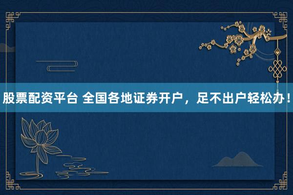 股票配资平台 全国各地证券开户，足不出户轻松办！