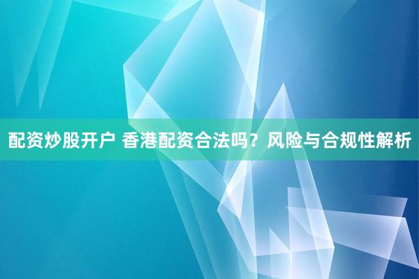 配资炒股开户 香港配资合法吗？风险与合规性解析