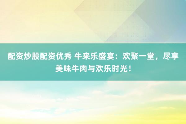 配资炒股配资优秀 牛来乐盛宴：欢聚一堂，尽享美味牛肉与欢乐时光！