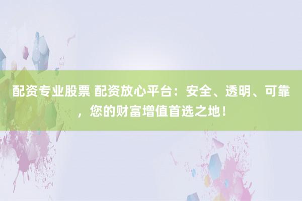 配资专业股票 配资放心平台：安全、透明、可靠，您的财富增值首选之地！