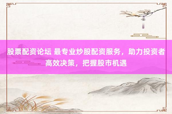 股票配资论坛 最专业炒股配资服务，助力投资者高效决策，把握股市机遇