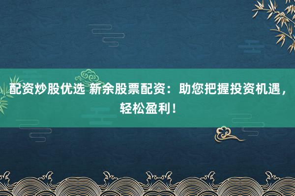 配资炒股优选 新余股票配资：助您把握投资机遇，轻松盈利！