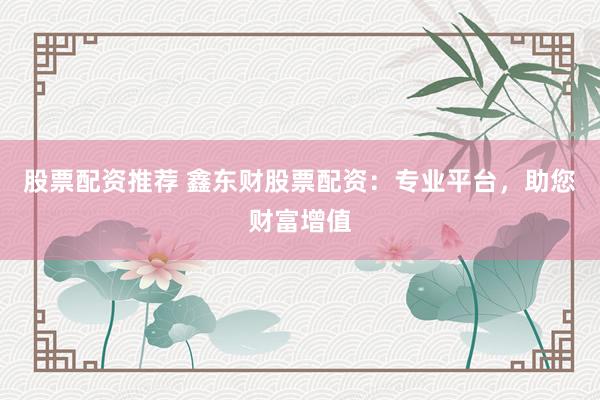 股票配资推荐 鑫东财股票配资：专业平台，助您财富增值