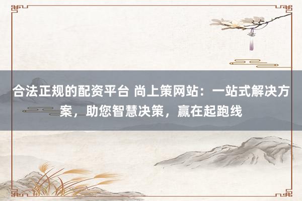 合法正规的配资平台 尚上策网站：一站式解决方案，助您智慧决策，赢在起跑线