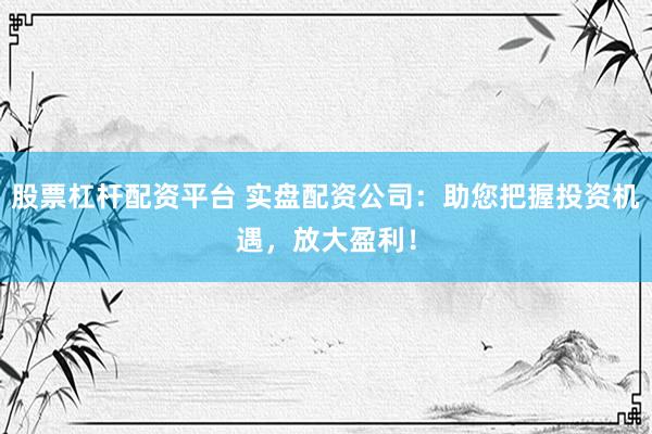 股票杠杆配资平台 实盘配资公司：助您把握投资机遇，放大盈利！