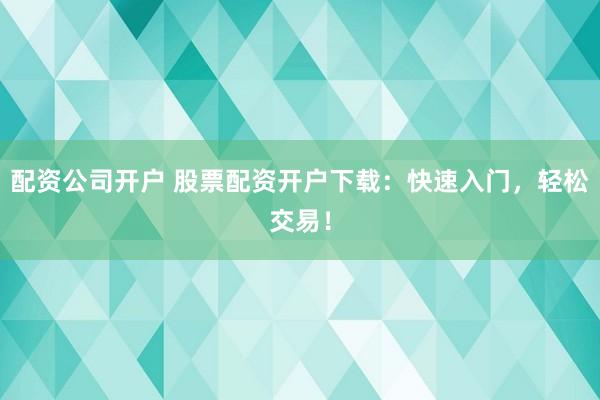 配资公司开户 股票配资开户下载：快速入门，轻松交易！