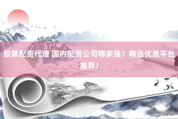 股票配资代理 国内配资公司哪家强？精选优质平台推荐！