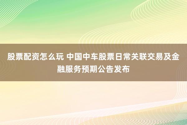 股票配资怎么玩 中国中车股票日常关联交易及金融服务预期公告发布