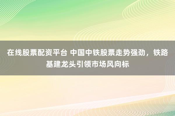 在线股票配资平台 中国中铁股票走势强劲，铁路基建龙头引领市场风向标