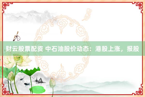 财云股票配资 中石油股价动态：港股上涨，报股