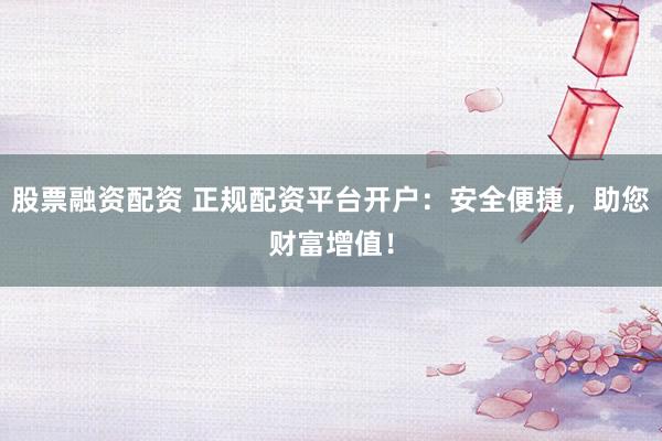 股票融资配资 正规配资平台开户：安全便捷，助您财富增值！