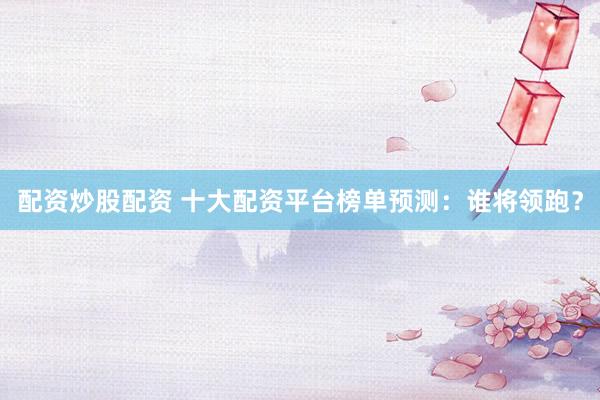 配资炒股配资 十大配资平台榜单预测：谁将领跑？