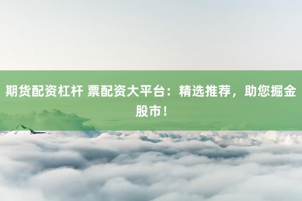 期货配资杠杆 票配资大平台：精选推荐，助您掘金股市！