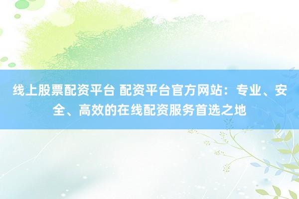 线上股票配资平台 配资平台官方网站：专业、安全、高效的在线配资服务首选之地