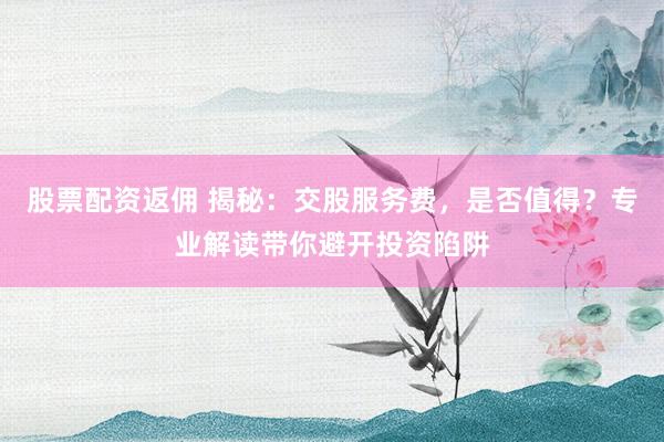 股票配资返佣 揭秘：交股服务费，是否值得？专业解读带你避开投资陷阱