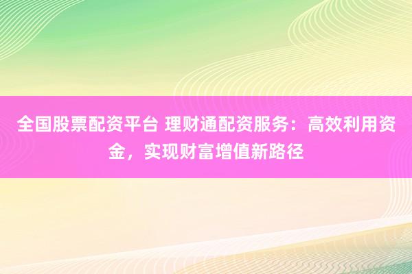 全国股票配资平台 理财通配资服务：高效利用资金，实现财富增值新路径