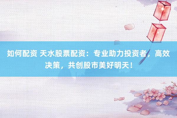 如何配资 天水股票配资：专业助力投资者，高效决策，共创股市美好明天！