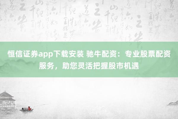 恒信证券app下载安装 驰牛配资：专业股票配资服务，助您灵活把握股市机遇