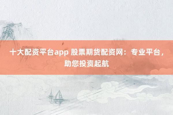 十大配资平台app 股票期货配资网：专业平台，助您投资起航