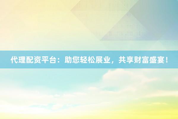 代理配资平台：助您轻松展业，共享财富盛宴！