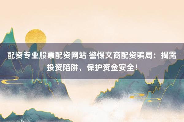 配资专业股票配资网站 警惕文商配资骗局：揭露投资陷阱，保护资金安全！