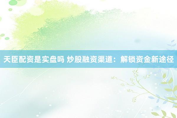 天臣配资是实盘吗 炒股融资渠道：解锁资金新途径