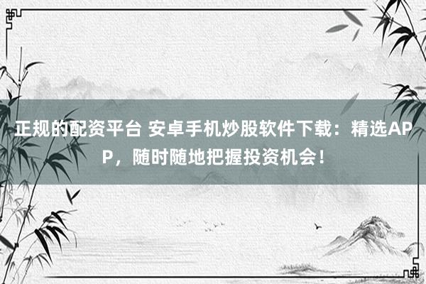 正规的配资平台 安卓手机炒股软件下载：精选APP，随时随地把握投资机会！