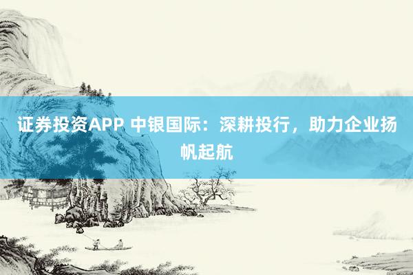 证券投资APP 中银国际：深耕投行，助力企业扬帆起航