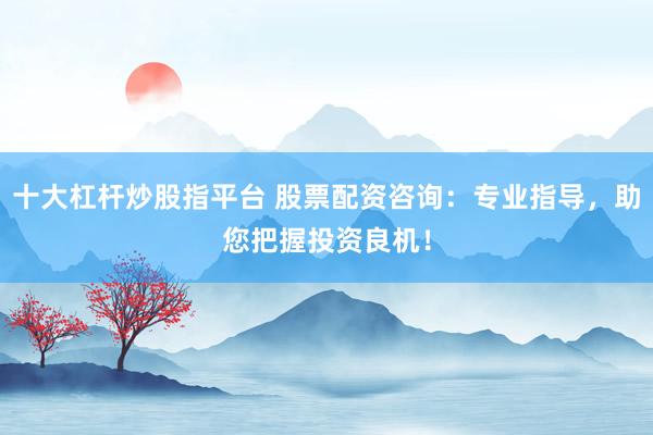 十大杠杆炒股指平台 股票配资咨询：专业指导，助您把握投资良机！
