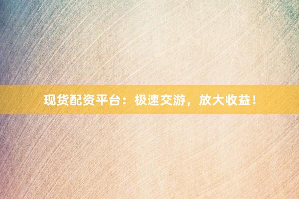 现货配资平台：极速交游，放大收益！