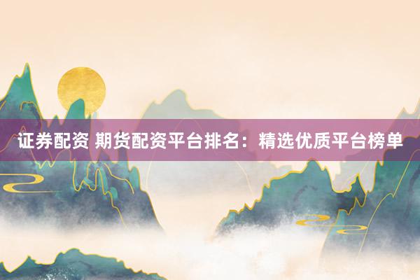 证券配资 期货配资平台排名：精选优质平台榜单