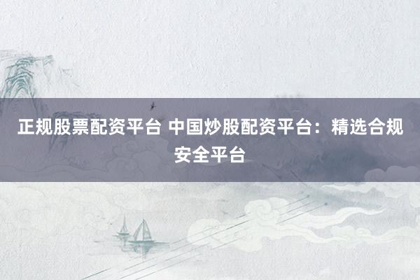 正规股票配资平台 中国炒股配资平台：精选合规安全平台