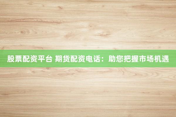 股票配资平台 期货配资电话：助您把握市场机遇