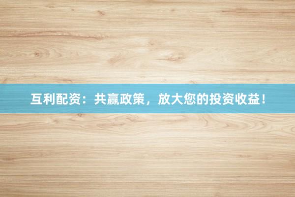 互利配资：共赢政策，放大您的投资收益！