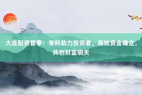 大连配资管事：专科助力投资者，高效资金确立，共创财富明天