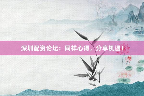深圳配资论坛：同样心得，分享机遇！