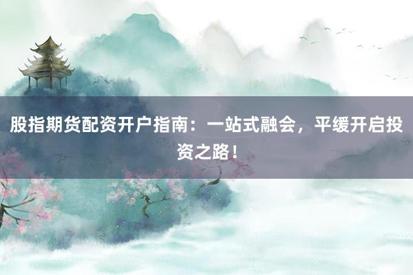 股指期货配资开户指南：一站式融会，平缓开启投资之路！