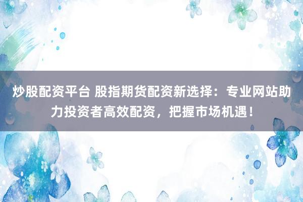 炒股配资平台 股指期货配资新选择：专业网站助力投资者高效配资，把握市场机遇！