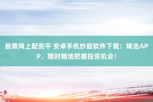 股票网上配资平 安卓手机炒股软件下载：精选APP，随时随地把握投资机会！