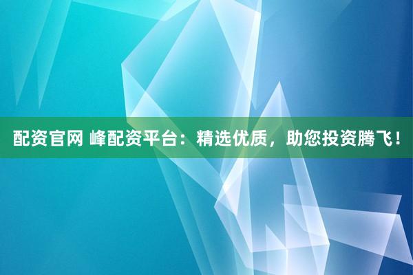 配资官网 峰配资平台：精选优质，助您投资腾飞！