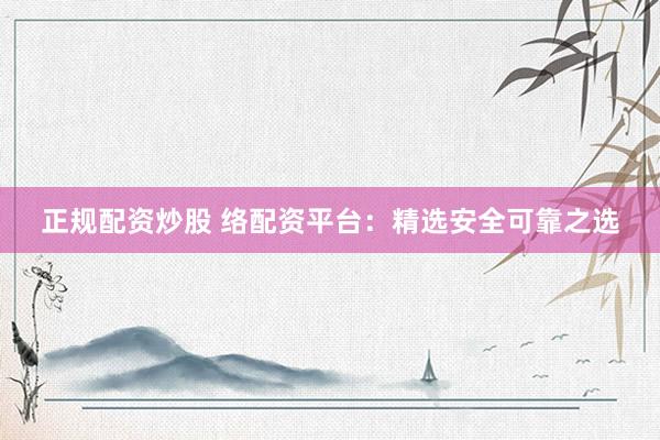 正规配资炒股 络配资平台：精选安全可靠之选