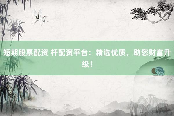 短期股票配资 杆配资平台：精选优质，助您财富升级！